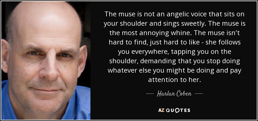 The muse is not an angelic voice that sits on your shoulder and sings sweetly. The muse is the most annoying whine. The muse isn't hard to find, just hard to like - she follows you everywhere, tapping you on the shoulder, demanding that you stop doing whatever else you might be doing and pay attention to her. - Harlan Coben