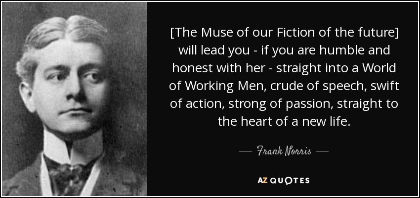 [The Muse of our Fiction of the future] will lead you - if you are humble and honest with her - straight into a World of Working Men, crude of speech, swift of action, strong of passion, straight to the heart of a new life. - Frank Norris