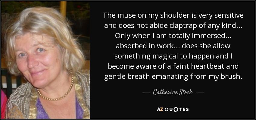 The muse on my shoulder is very sensitive and does not abide claptrap of any kind... Only when I am totally immersed... absorbed in work... does she allow something magical to happen and I become aware of a faint heartbeat and gentle breath emanating from my brush. - Catherine Stock