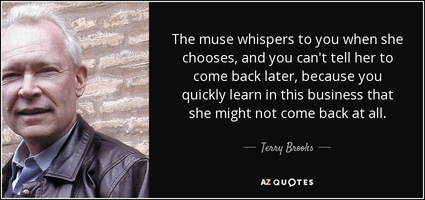 The muse whispers to you when she chooses, and you can't tell her to come back later, because you quickly learn in this business that she might not come back at all. - Terry Brooks