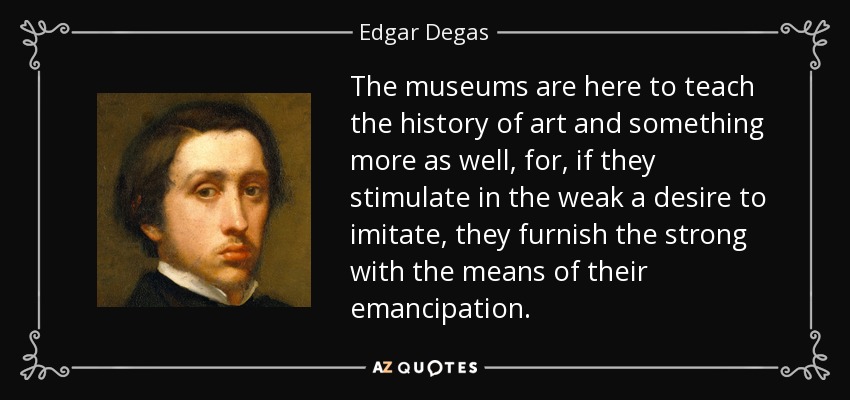 The museums are here to teach the history of art and something more as well, for, if they stimulate in the weak a desire to imitate, they furnish the strong with the means of their emancipation. - Edgar Degas