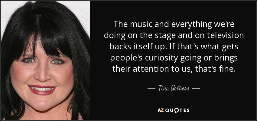 The music and everything we're doing on the stage and on television backs itself up. If that's what gets people's curiosity going or brings their attention to us, that's fine. - Tina Yothers