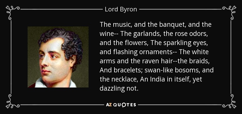 The music, and the banquet, and the wine-- The garlands, the rose odors, and the flowers, The sparkling eyes, and flashing ornaments-- The white arms and the raven hair--the braids, And bracelets; swan-like bosoms, and the necklace, An India in itself, yet dazzling not. - Lord Byron