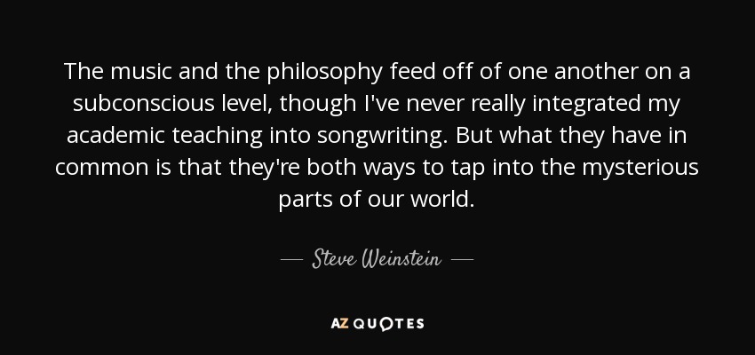 The music and the philosophy feed off of one another on a subconscious level, though I've never really integrated my academic teaching into songwriting. But what they have in common is that they're both ways to tap into the mysterious parts of our world. - Steve Weinstein