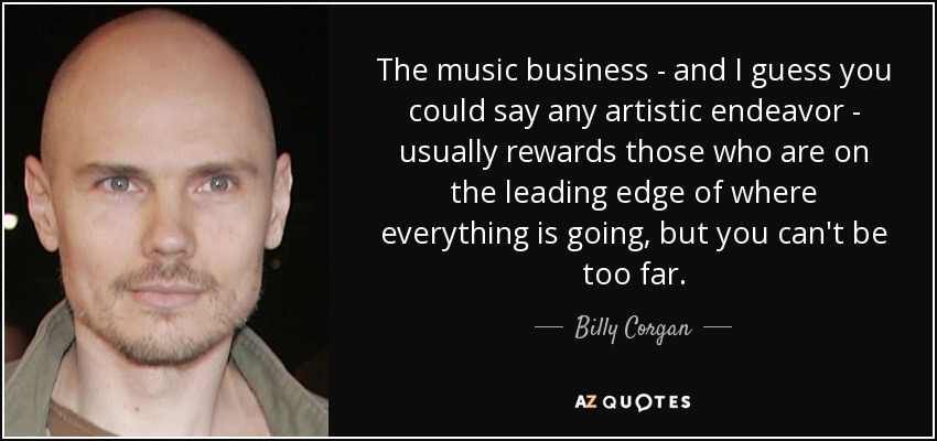 The music business - and I guess you could say any artistic endeavor - usually rewards those who are on the leading edge of where everything is going, but you can't be too far. - Billy Corgan
