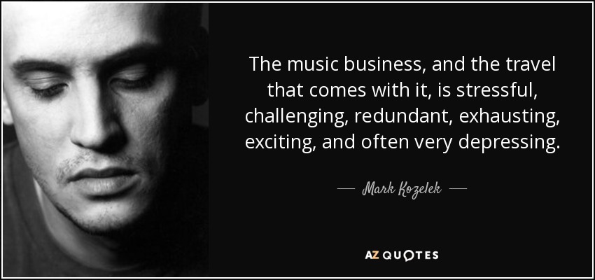 The music business, and the travel that comes with it, is stressful, challenging, redundant, exhausting, exciting, and often very depressing. - Mark Kozelek