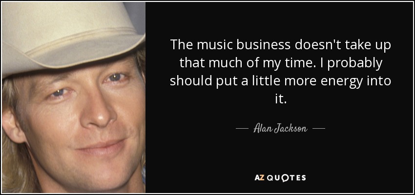 The music business doesn't take up that much of my time. I probably should put a little more energy into it. - Alan Jackson