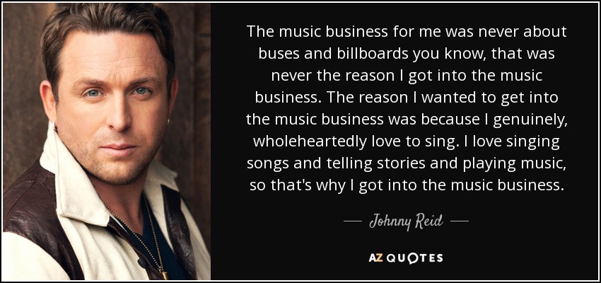 The music business for me was never about buses and billboards you know, that was never the reason I got into the music business. The reason I wanted to get into the music business was because I genuinely, wholeheartedly love to sing. I love singing songs and telling stories and playing music, so that's why I got into the music business. - Johnny Reid