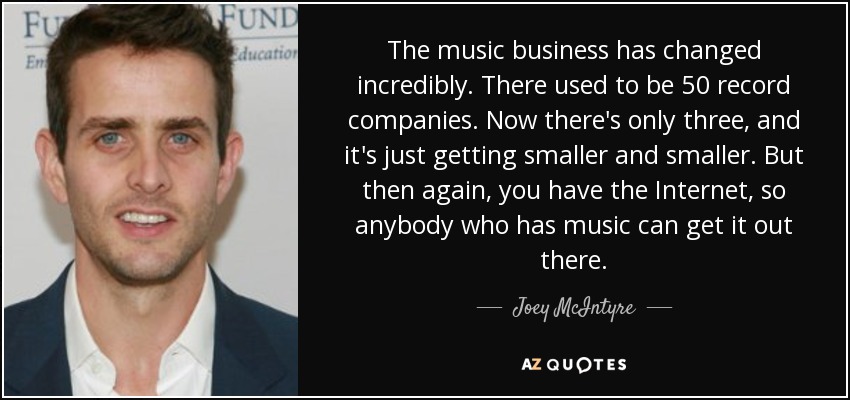 The music business has changed incredibly. There used to be 50 record companies. Now there's only three, and it's just getting smaller and smaller. But then again, you have the Internet, so anybody who has music can get it out there. - Joey McIntyre
