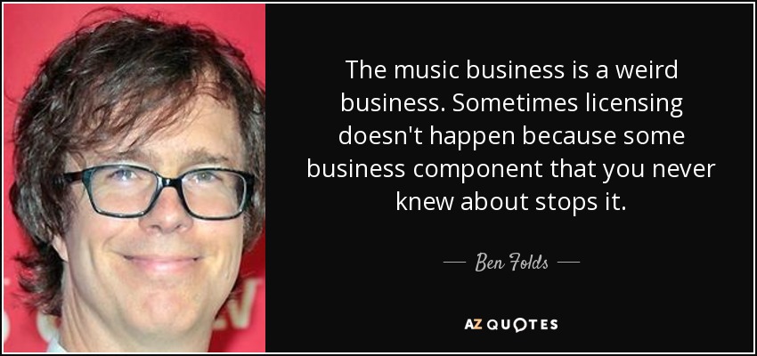 The music business is a weird business. Sometimes licensing doesn't happen because some business component that you never knew about stops it. - Ben Folds