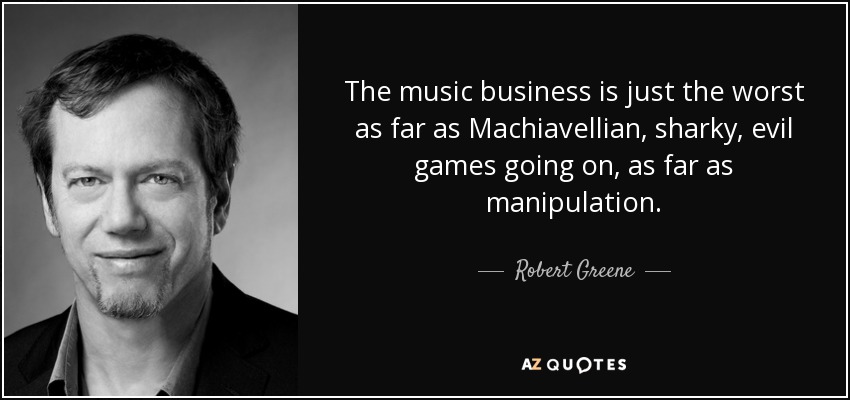 The music business is just the worst as far as Machiavellian, sharky, evil games going on, as far as manipulation. - Robert Greene