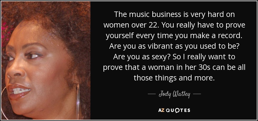 The music business is very hard on women over 22. You really have to prove yourself every time you make a record. Are you as vibrant as you used to be? Are you as sexy? So I really want to prove that a woman in her 30s can be all those things and more. - Jody Watley