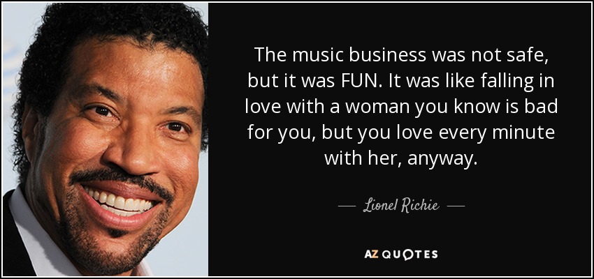 The music business was not safe, but it was FUN. It was like falling in love with a woman you know is bad for you, but you love every minute with her, anyway. - Lionel Richie