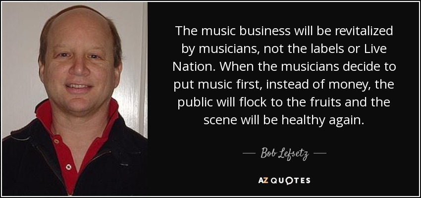 The music business will be revitalized by musicians, not the labels or Live Nation. When the musicians decide to put music first, instead of money, the public will flock to the fruits and the scene will be healthy again. - Bob Lefsetz