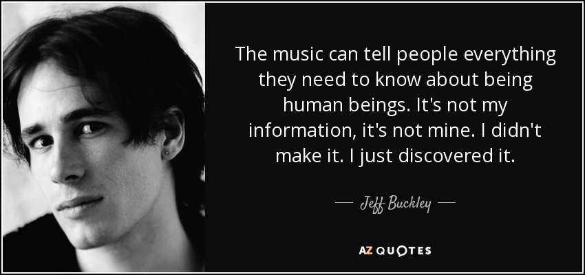 The music can tell people everything they need to know about being human beings. It's not my information, it's not mine. I didn't make it. I just discovered it. - Jeff Buckley