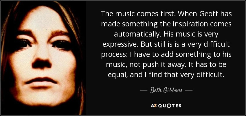 The music comes first. When Geoff has made something the inspiration comes automatically. His music is very expressive. But still is is a very difficult process: I have to add something to his music, not push it away. It has to be equal, and I find that very difficult. - Beth Gibbons
