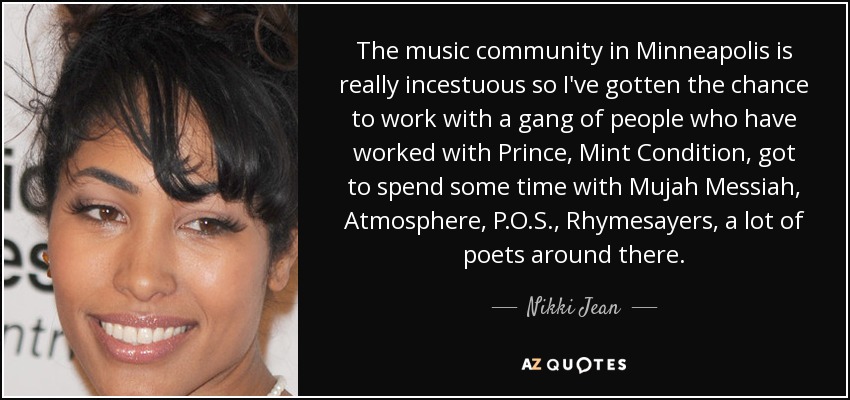 The music community in Minneapolis is really incestuous so I've gotten the chance to work with a gang of people who have worked with Prince, Mint Condition, got to spend some time with Mujah Messiah, Atmosphere, P.O.S., Rhymesayers, a lot of poets around there. - Nikki Jean
