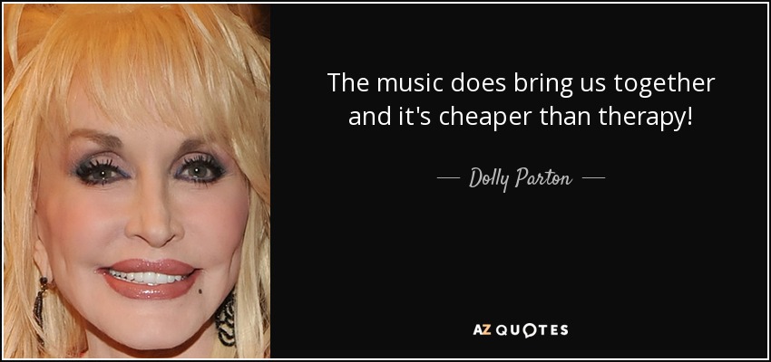 The music does bring us together and it's cheaper than therapy! - Dolly Parton