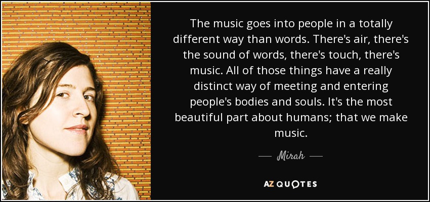 The music goes into people in a totally different way than words. There's air, there's the sound of words, there's touch, there's music. All of those things have a really distinct way of meeting and entering people's bodies and souls. It's the most beautiful part about humans; that we make music. - Mirah