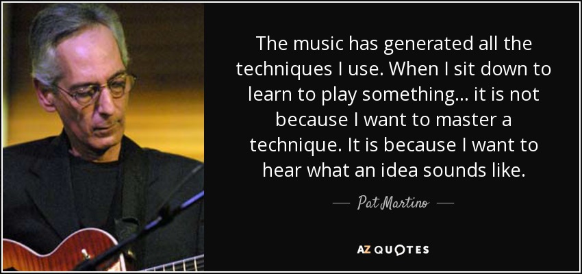The music has generated all the techniques I use. When I sit down to learn to play something . . . it is not because I want to master a technique. It is because I want to hear what an idea sounds like. - Pat Martino