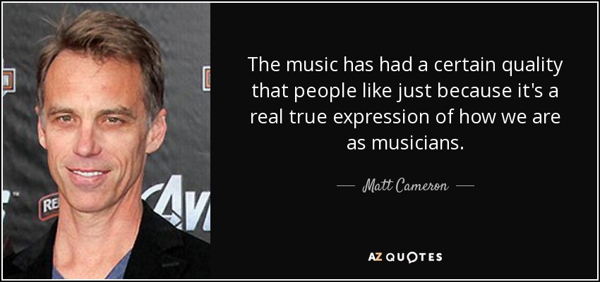 The music has had a certain quality that people like just because it's a real true expression of how we are as musicians. - Matt Cameron