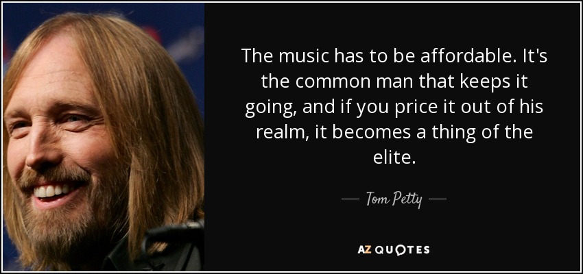 The music has to be affordable. It's the common man that keeps it going, and if you price it out of his realm, it becomes a thing of the elite. - Tom Petty
