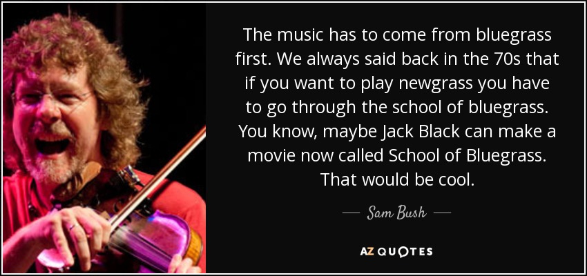 The music has to come from bluegrass first. We always said back in the 70s that if you want to play newgrass you have to go through the school of bluegrass. You know, maybe Jack Black can make a movie now called School of Bluegrass . That would be cool. - Sam Bush