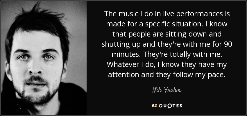 The music I do in live performances is made for a specific situation. I know that people are sitting down and shutting up and they're with me for 90 minutes. They're totally with me. Whatever I do, I know they have my attention and they follow my pace. - Nils Frahm