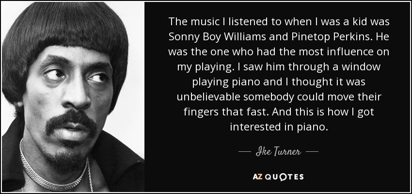 The music I listened to when I was a kid was Sonny Boy Williams and Pinetop Perkins. He was the one who had the most influence on my playing. I saw him through a window playing piano and I thought it was unbelievable somebody could move their fingers that fast. And this is how I got interested in piano. - Ike Turner