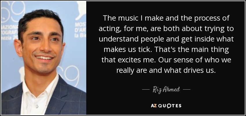 The music I make and the process of acting, for me, are both about trying to understand people and get inside what makes us tick. That's the main thing that excites me. Our sense of who we really are and what drives us. - Riz Ahmed