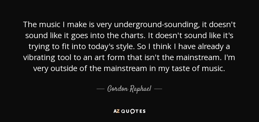 The music I make is very underground-sounding, it doesn't sound like it goes into the charts. It doesn't sound like it's trying to fit into today's style. So I think I have already a vibrating tool to an art form that isn't the mainstream. I'm very outside of the mainstream in my taste of music. - Gordon Raphael