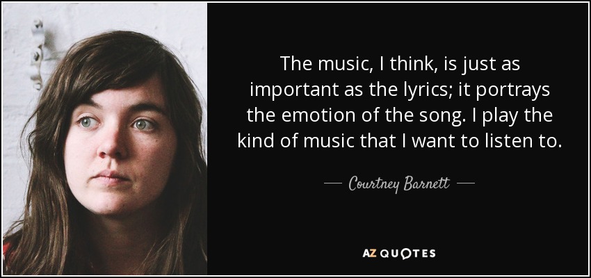 The music, I think, is just as important as the lyrics; it portrays the emotion of the song. I play the kind of music that I want to listen to. - Courtney Barnett
