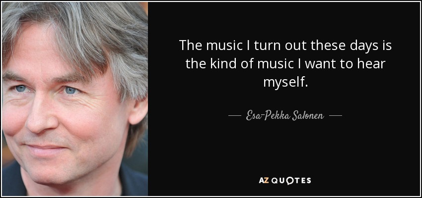 The music I turn out these days is the kind of music I want to hear myself. - Esa-Pekka Salonen
