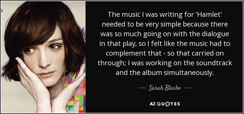 The music I was writing for 'Hamlet' needed to be very simple because there was so much going on with the dialogue in that play, so I felt like the music had to complement that - so that carried on through; I was working on the soundtrack and the album simultaneously. - Sarah Blasko