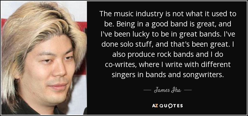 The music industry is not what it used to be. Being in a good band is great, and I've been lucky to be in great bands. I've done solo stuff, and that's been great. I also produce rock bands and I do co-writes, where I write with different singers in bands and songwriters. - James Iha