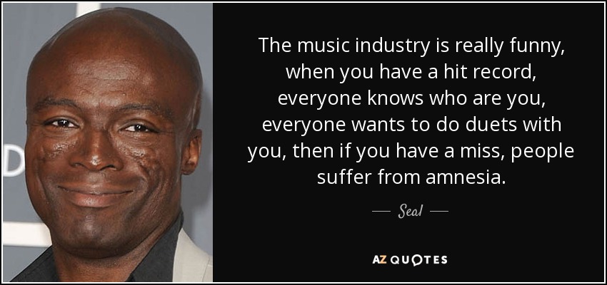 The music industry is really funny, when you have a hit record, everyone knows who are you, everyone wants to do duets with you, then if you have a miss, people suffer from amnesia. - Seal