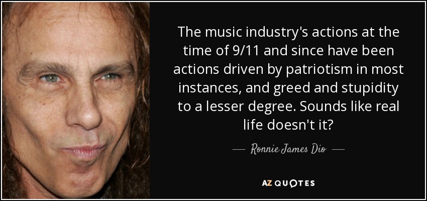 The music industry's actions at the time of 9/11 and since have been actions driven by patriotism in most instances, and greed and stupidity to a lesser degree. Sounds like real life doesn't it? - Ronnie James Dio