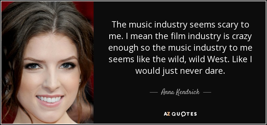 The music industry seems scary to me. I mean the film industry is crazy enough so the music industry to me seems like the wild, wild West. Like I would just never dare. - Anna Kendrick