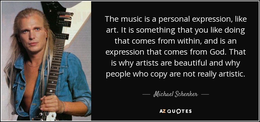 The music is a personal expression, like art. It is something that you like doing that comes from within, and is an expression that comes from God. That is why artists are beautiful and why people who copy are not really artistic. - Michael Schenker