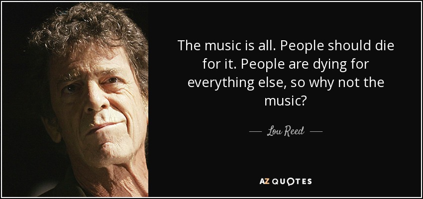 The music is all. People should die for it. People are dying for everything else, so why not the music? - Lou Reed