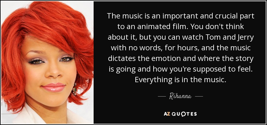 The music is an important and crucial part to an animated film. You don't think about it, but you can watch Tom and Jerry with no words, for hours, and the music dictates the emotion and where the story is going and how you're supposed to feel. Everything is in the music. - Rihanna