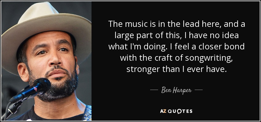 The music is in the lead here, and a large part of this, I have no idea what I'm doing. I feel a closer bond with the craft of songwriting, stronger than I ever have. - Ben Harper