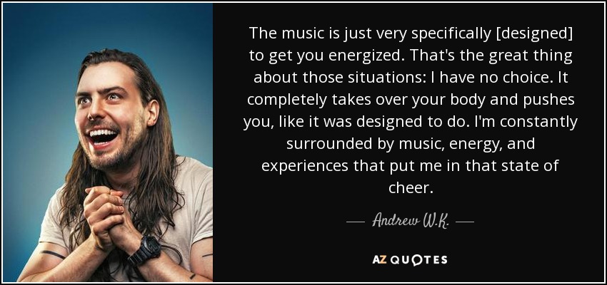 The music is just very specifically [designed] to get you energized. That's the great thing about those situations: I have no choice. It completely takes over your body and pushes you, like it was designed to do. I'm constantly surrounded by music, energy, and experiences that put me in that state of cheer. - Andrew W.K.