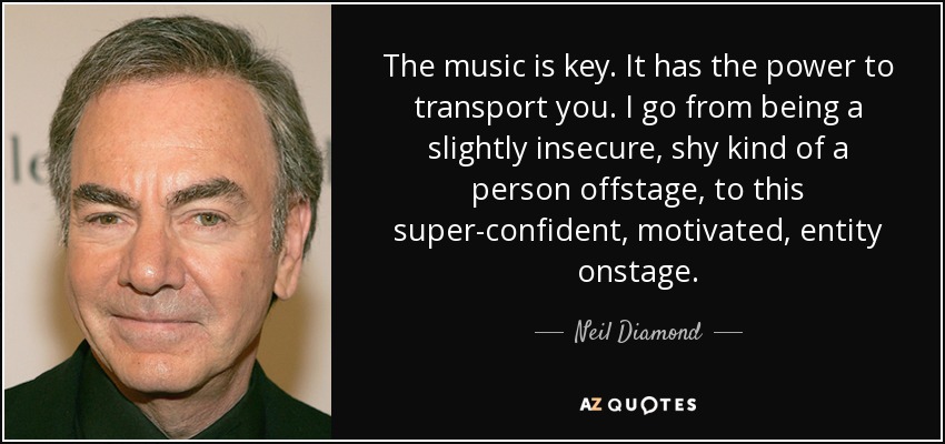 The music is key. It has the power to transport you. I go from being a slightly insecure, shy kind of a person offstage, to this super-confident, motivated, entity onstage. - Neil Diamond
