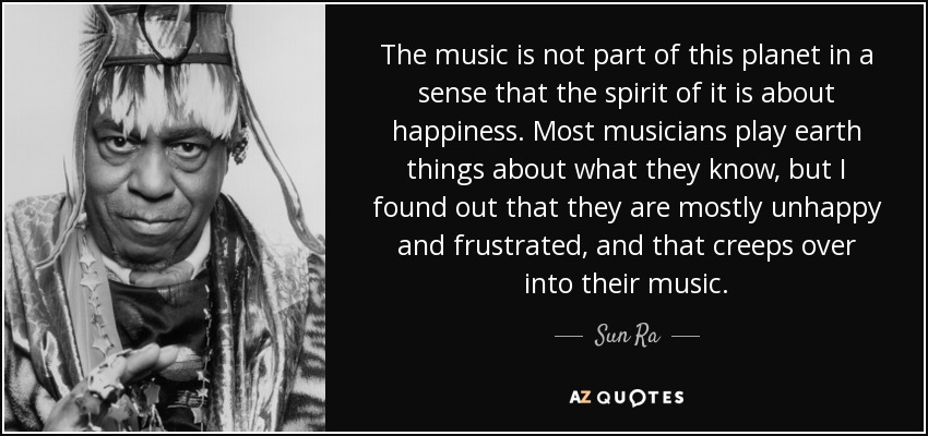 The music is not part of this planet in a sense that the spirit of it is about happiness. Most musicians play earth things about what they know, but I found out that they are mostly unhappy and frustrated, and that creeps over into their music. - Sun Ra