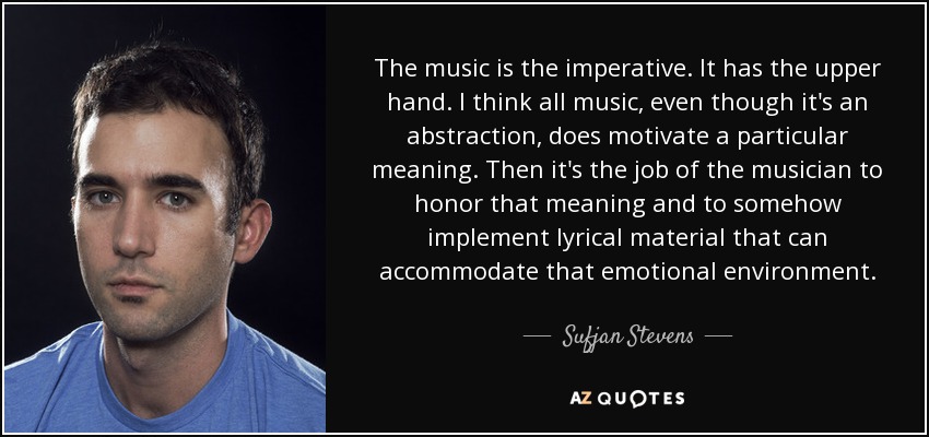 The music is the imperative. It has the upper hand. I think all music, even though it's an abstraction, does motivate a particular meaning. Then it's the job of the musician to honor that meaning and to somehow implement lyrical material that can accommodate that emotional environment. - Sufjan Stevens