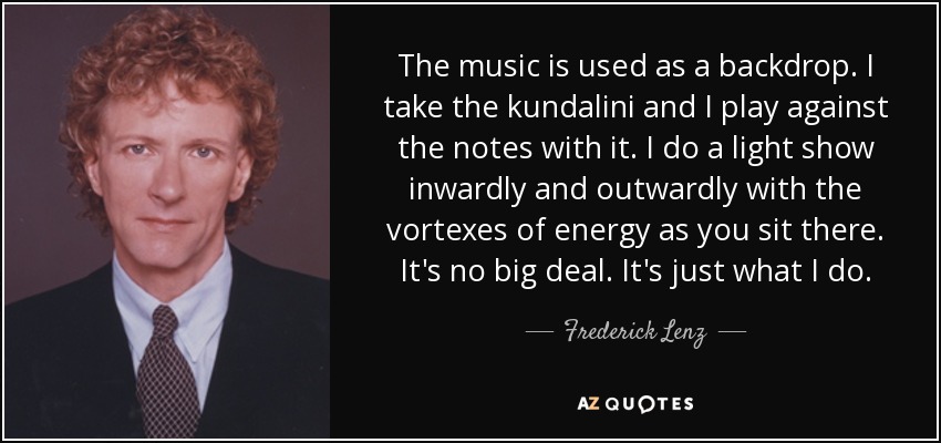 The music is used as a backdrop. I take the kundalini and I play against the notes with it. I do a light show inwardly and outwardly with the vortexes of energy as you sit there. It's no big deal. It's just what I do. - Frederick Lenz