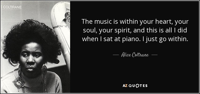 The music is within your heart, your soul, your spirit, and this is all I did when I sat at piano. I just go within. - Alice Coltrane