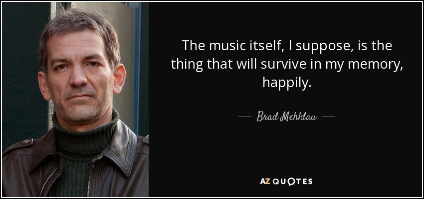 The music itself, I suppose, is the thing that will survive in my memory, happily. - Brad Mehldau