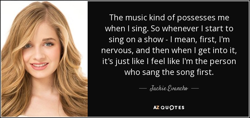 The music kind of possesses me when I sing. So whenever I start to sing on a show - I mean, first, I'm nervous, and then when I get into it, it's just like I feel like I'm the person who sang the song first. - Jackie Evancho